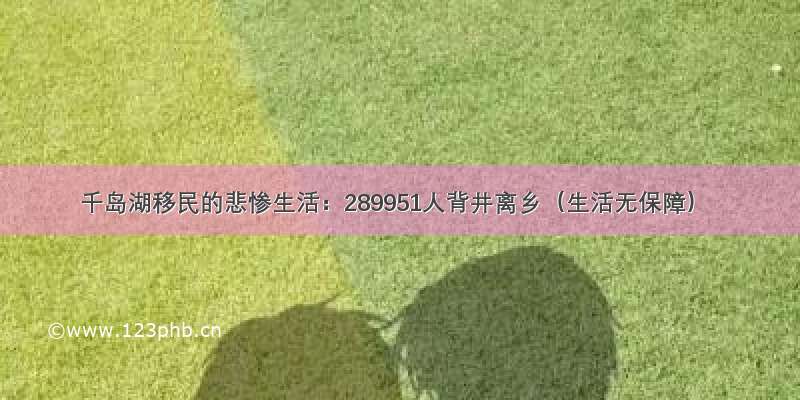 千岛湖移民的悲惨生活：289951人背井离乡（生活无保障）