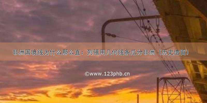 非洲国境线为什么那么直：列强用几何线条瓜分非洲（历史遗留）