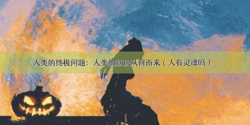 人类的终极问题：人类的意识从何而来（人有灵魂吗）