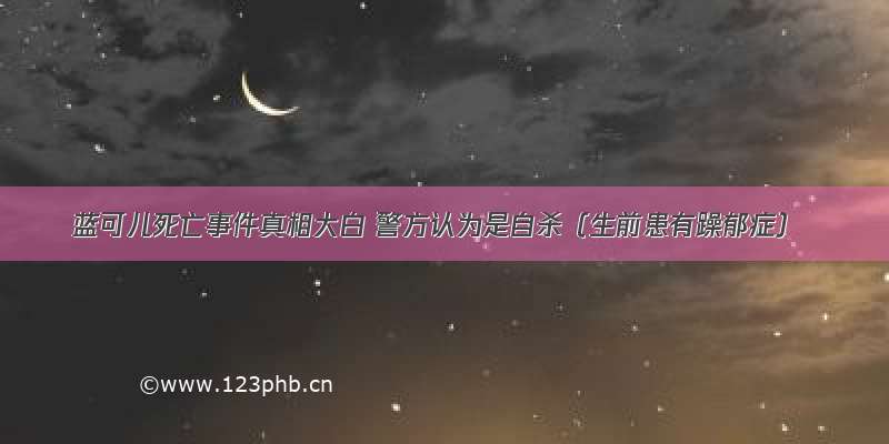 蓝可儿死亡事件真相大白 警方认为是自杀（生前患有躁郁症）