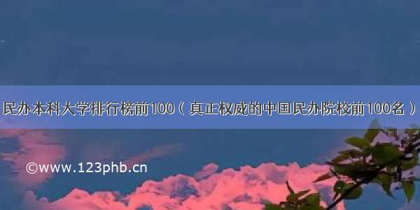 民办本科大学排行榜前100（真正权威的中国民办院校前100名）