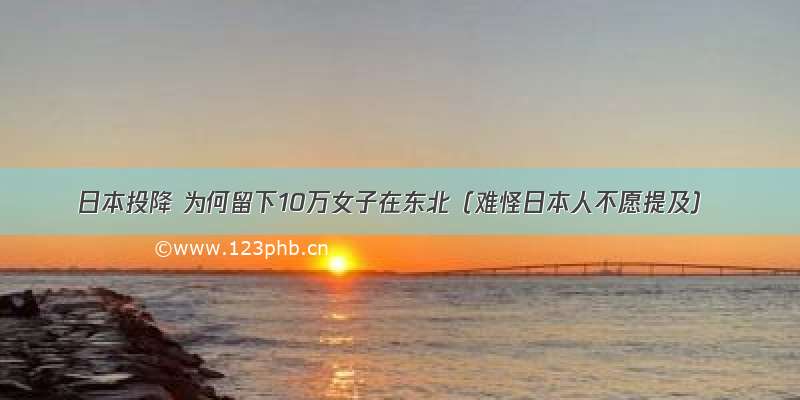 日本投降 为何留下10万女子在东北（难怪日本人不愿提及）