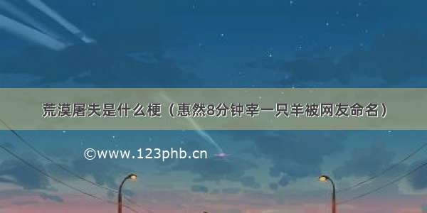 荒漠屠夫是什么梗（惠然8分钟宰一只羊被网友命名）