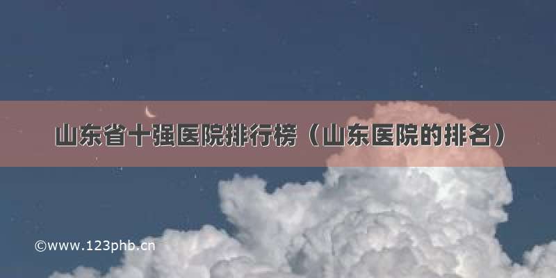 山东省十强医院排行榜（山东医院的排名）