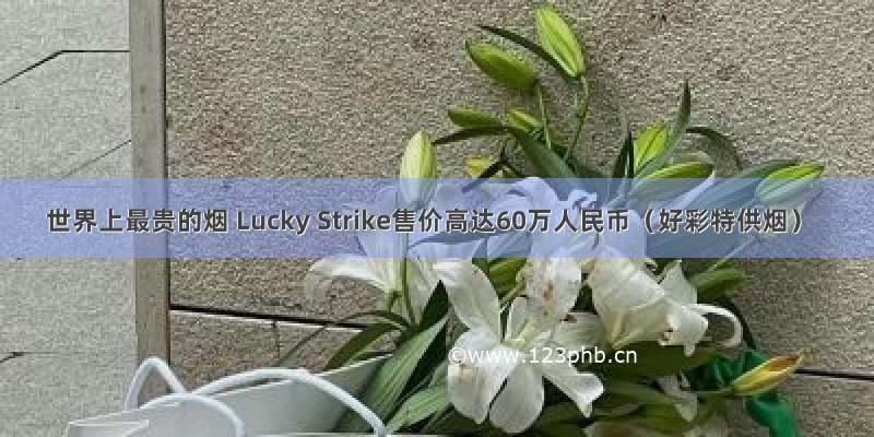世界上最贵的烟 Lucky Strike售价高达60万人民币（好彩特供烟）