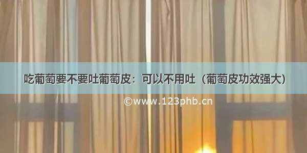 吃葡萄要不要吐葡萄皮：可以不用吐（葡萄皮功效强大）