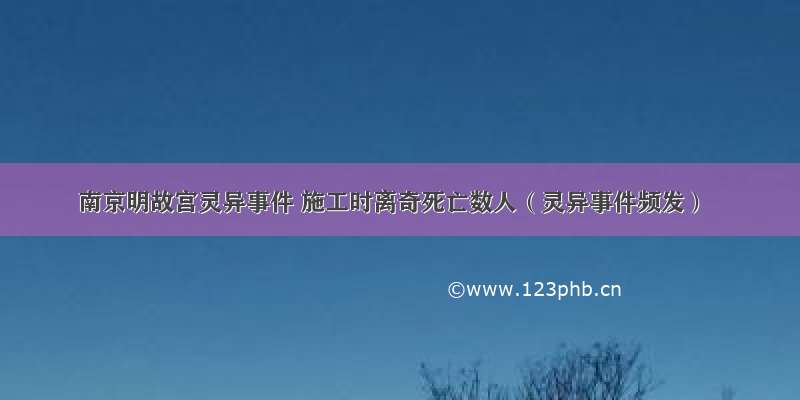 南京明故宫灵异事件 施工时离奇死亡数人（灵异事件频发）