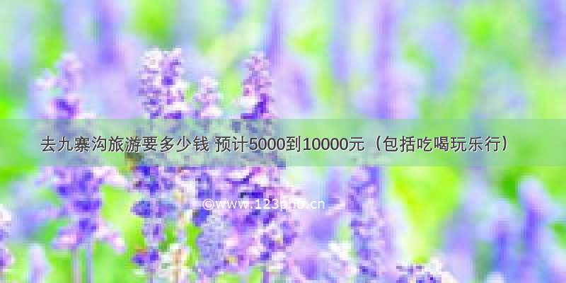 去九寨沟旅游要多少钱 预计5000到10000元（包括吃喝玩乐行）