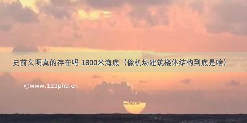 史前文明真的存在吗 1800米海底（像机场建筑楼体结构到底是啥）