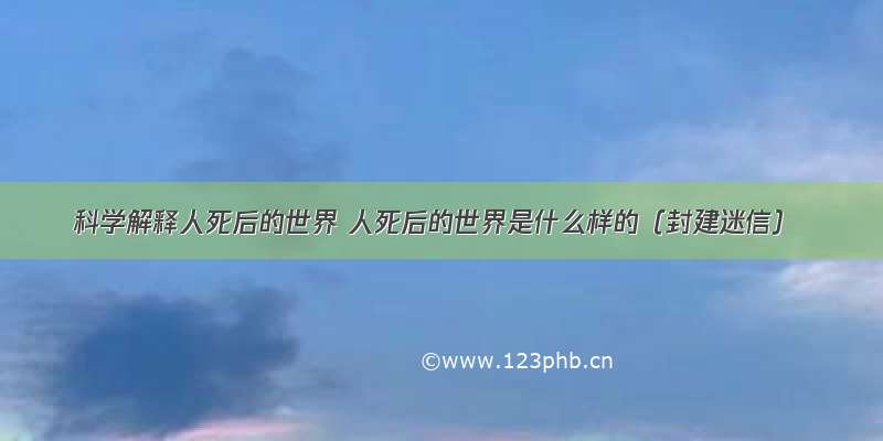 科学解释人死后的世界 人死后的世界是什么样的（封建迷信）