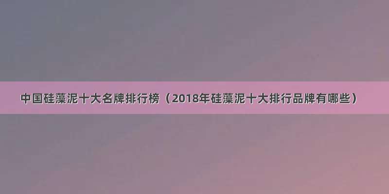 中国硅藻泥十大名牌排行榜（2018年硅藻泥十大排行品牌有哪些）