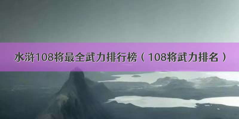 水浒108将最全武力排行榜（108将武力排名）