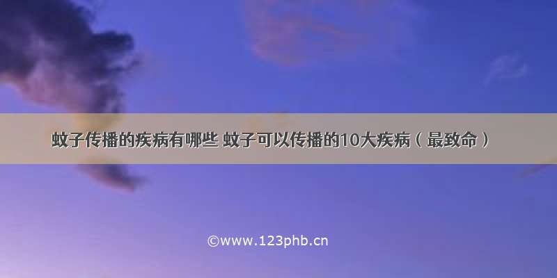 蚊子传播的疾病有哪些 蚊子可以传播的10大疾病（最致命）