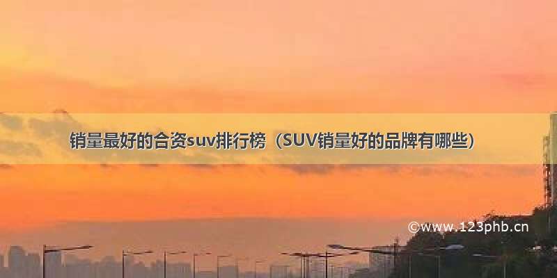 销量最好的合资suv排行榜（SUV销量好的品牌有哪些）