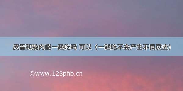 皮蛋和鹅肉能一起吃吗 可以（一起吃不会产生不良反应）