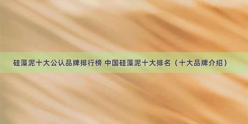 硅藻泥十大公认品牌排行榜 中国硅藻泥十大排名（十大品牌介绍）