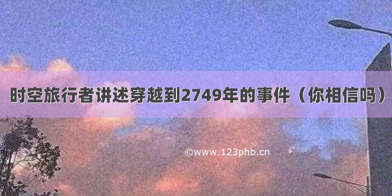 时空旅行者讲述穿越到2749年的事件（你相信吗）