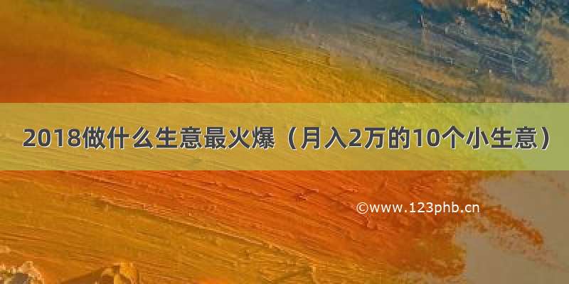 2018做什么生意最火爆（月入2万的10个小生意）