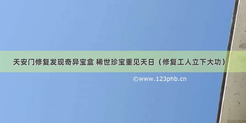 天安门修复发现奇异宝盒 稀世珍宝重见天日（修复工人立下大功）