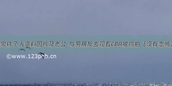 宋轶个人资料图片及老公 与男朋友去观看CBA被抓拍（没有恋情）