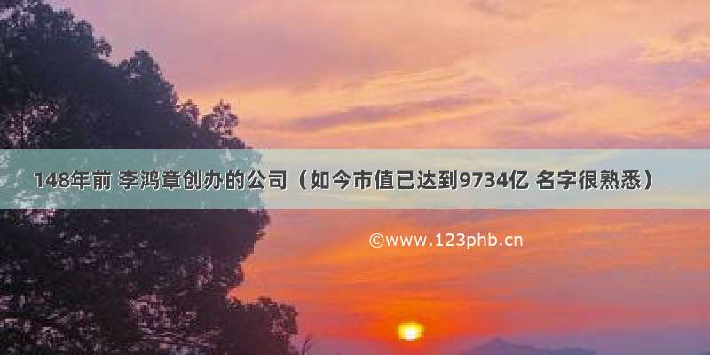 148年前 李鸿章创办的公司（如今市值已达到9734亿 名字很熟悉）