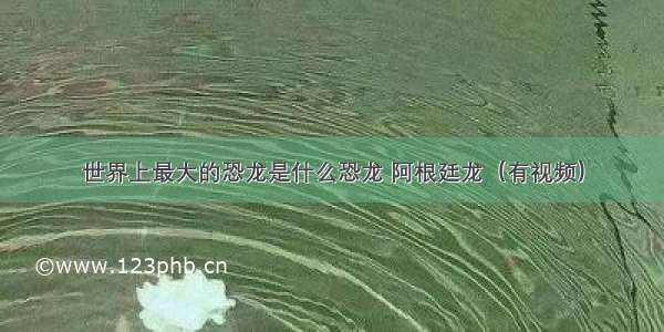 世界上最大的恐龙是什么恐龙 阿根廷龙（有视频）