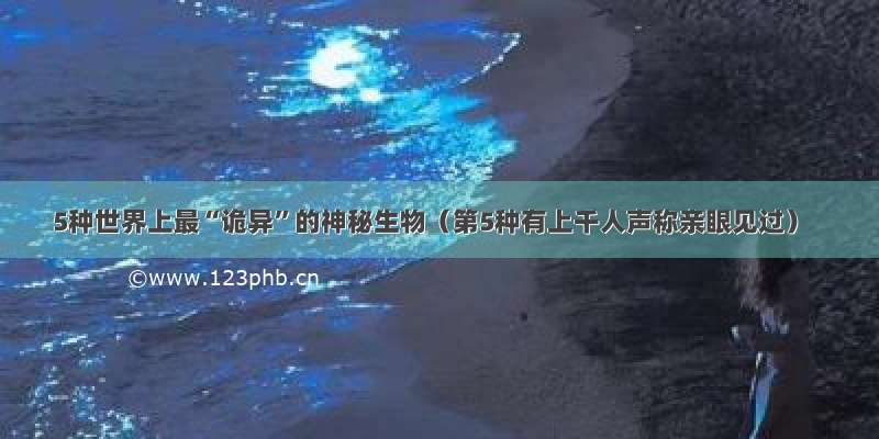 5种世界上最“诡异”的神秘生物（第5种有上千人声称亲眼见过）