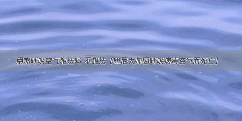 用嘴呼吸空气犯法吗 不犯法（印尼大师因呼吸病毒空气而死亡）