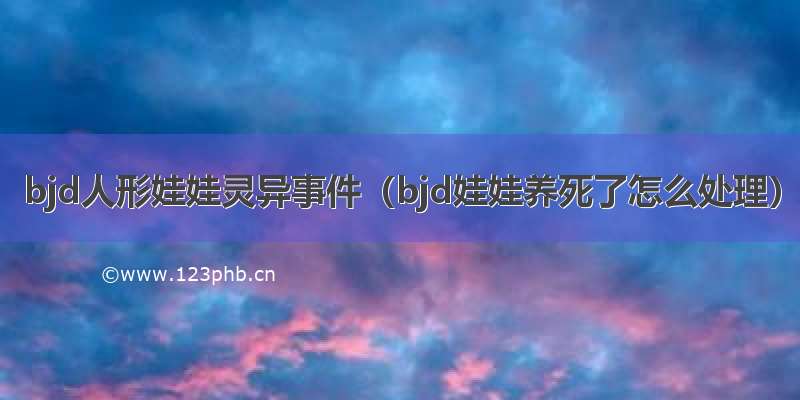 bjd人形娃娃灵异事件（bjd娃娃养死了怎么处理）