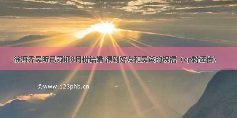 徐海乔吴昕已领证8月份结婚 得到好友和吴爸的祝福（cp粉谣传）