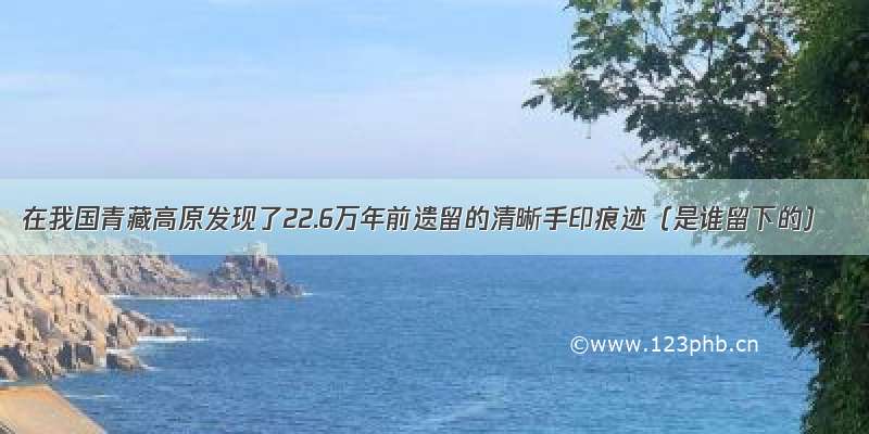 在我国青藏高原发现了22.6万年前遗留的清晰手印痕迹（是谁留下的）