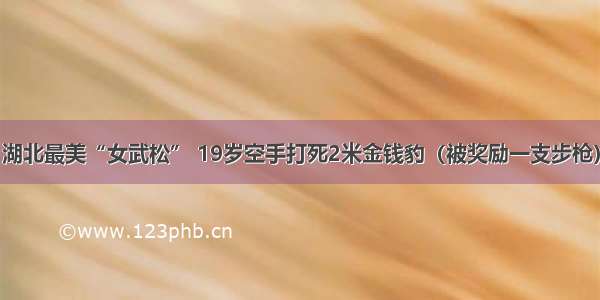 湖北最美“女武松” 19岁空手打死2米金钱豹（被奖励一支步枪）