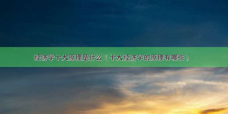 经济学十大原理是什么（十大经济学的原理有哪些）