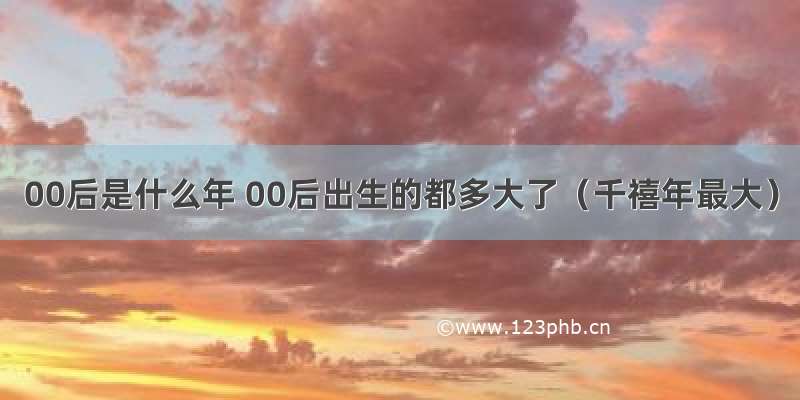 00后是什么年 00后出生的都多大了（千禧年最大）