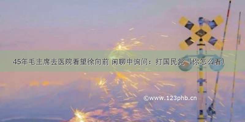 45年毛主席去医院看望徐向前 闲聊中询问：打国民党（你怎么看）