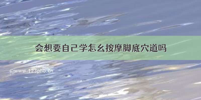 会想要自己学怎幺按摩脚底穴道吗