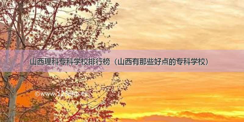 山西理科专科学校排行榜（山西有那些好点的专科学校）