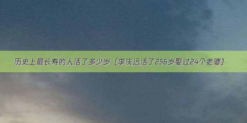 历史上最长寿的人活了多少岁（李庆远活了256岁娶过24个老婆）