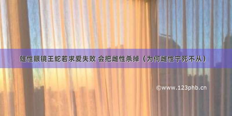 雄性眼镜王蛇若求爱失败 会把雌性杀掉（为何雌性宁死不从）