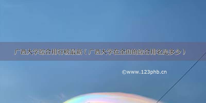 广西大学综合排行榜最新（广西大学在全国的综合排名是多少）