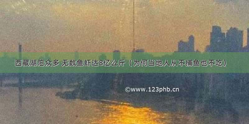 西藏湖泊众多 无数鱼虾达8亿公斤（为何当地人从不捕鱼也不吃）