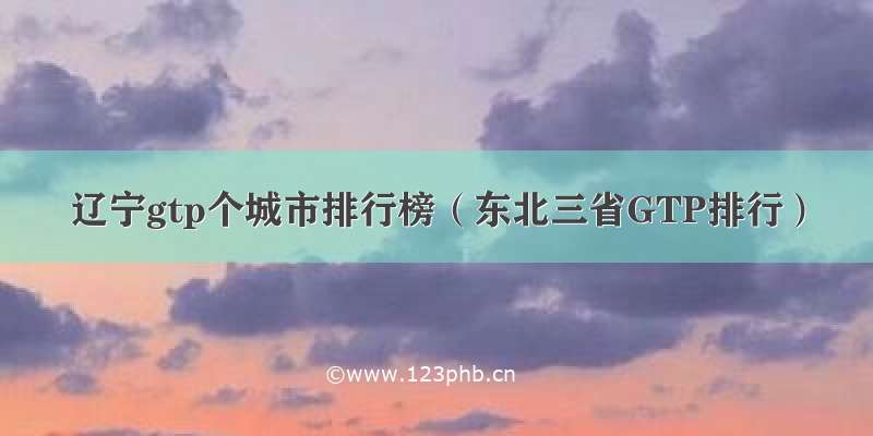 辽宁gtp个城市排行榜（东北三省GTP排行）