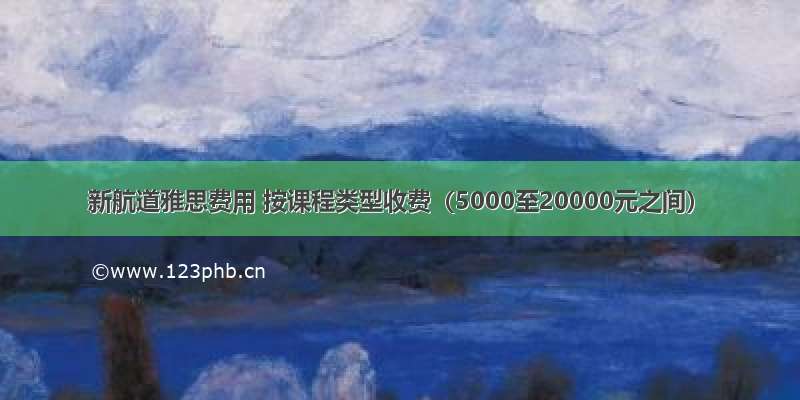 新航道雅思费用 按课程类型收费（5000至20000元之间）