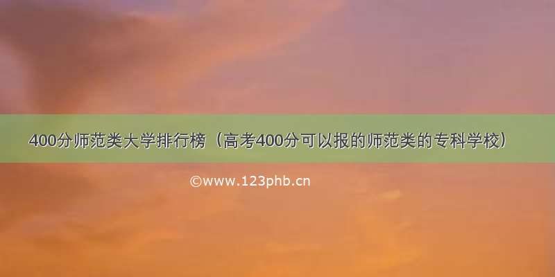 400分师范类大学排行榜（高考400分可以报的师范类的专科学校）