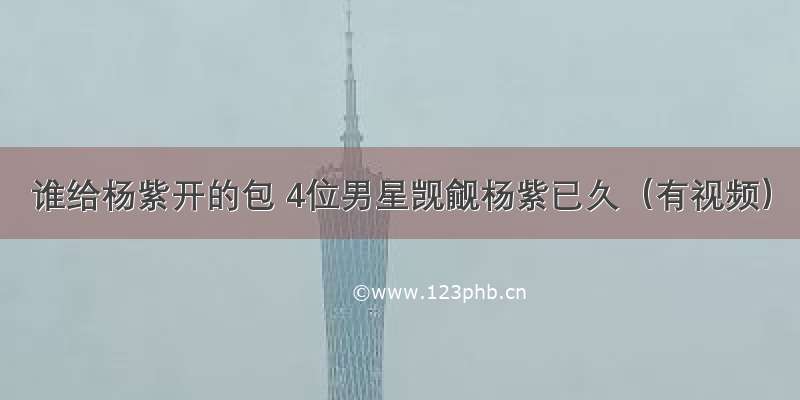 谁给杨紫开的包 4位男星觊觎杨紫已久（有视频）