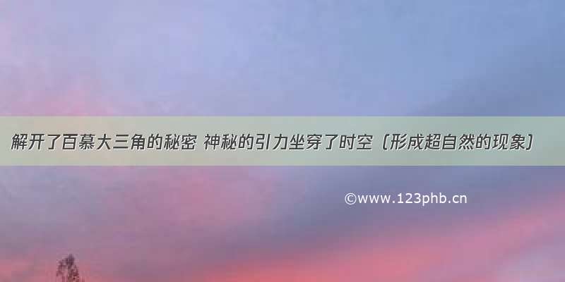 解开了百慕大三角的秘密 神秘的引力坐穿了时空（形成超自然的现象）