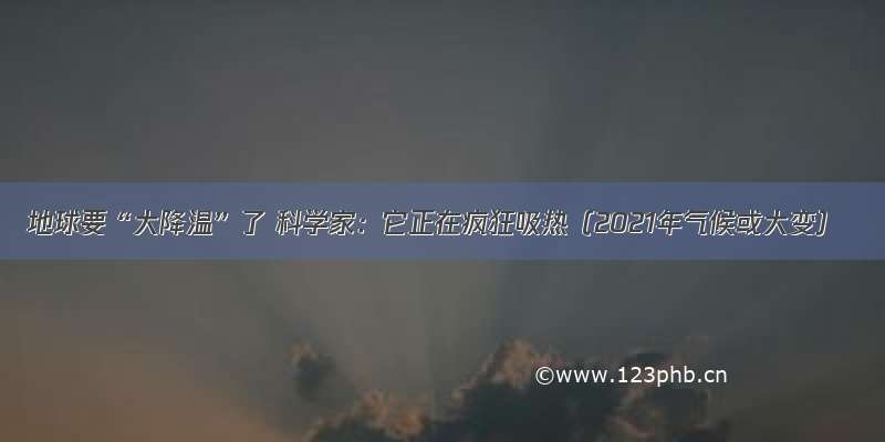地球要“大降温”了 科学家：它正在疯狂吸热（2021年气候或大变）