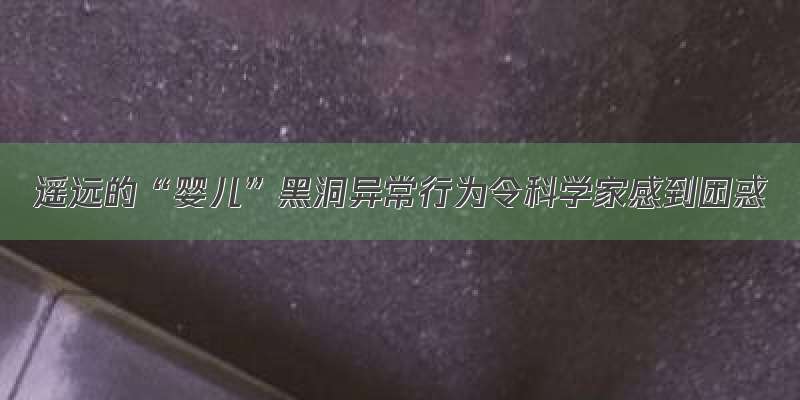 遥远的“婴儿”黑洞异常行为令科学家感到困惑