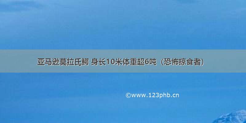 亚马逊莫拉氏鳄 身长10米体重超6吨（恐怖掠食者）