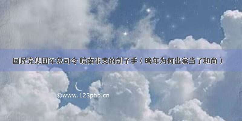 国民党集团军总司令 皖南事变的刽子手（晚年为何出家当了和尚）